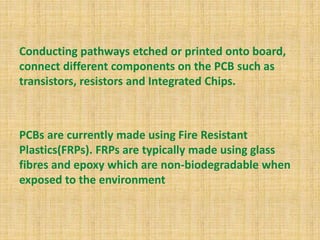 Conducting pathways etched or printed onto board,
connect different components on the PCB such as
transistors, resistors and Integrated Chips.
PCBs are currently made using Fire Resistant
Plastics(FRPs). FRPs are typically made using glass
fibres and epoxy which are non-biodegradable when
exposed to the environment
 
