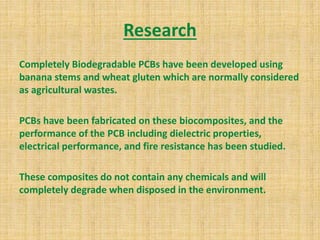Research
Completely Biodegradable PCBs have been developed using
banana stems and wheat gluten which are normally considered
as agricultural wastes.
PCBs have been fabricated on these biocomposites, and the
performance of the PCB including dielectric properties,
electrical performance, and fire resistance has been studied.
These composites do not contain any chemicals and will
completely degrade when disposed in the environment.
 