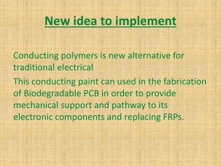 New idea to implement
Conducting polymers is new alternative for
traditional electrical
This conducting paint can used in the fabrication
of Biodegradable PCB in order to provide
mechanical support and pathway to its
electronic components and replacing FRPs.
 