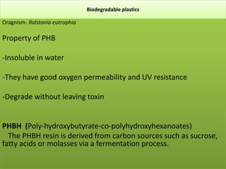 Biodegradable plastics
Oragnism- Ralstonia eutrophia
Property of PHB
-Insoluble in water
-They have good oxygen permeability and UV resistance
-Degrade without leaving toxin
PHBH (Poly-hydroxybutyrate-co-polyhydroxyhexanoates)
. The PHBH resin is derived from carbon sources such as sucrose,
fatty acids or molasses via a fermentation process.
 
