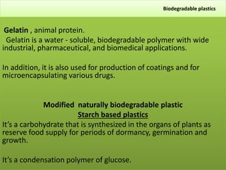 Biodegradable plastics
Gelatin , animal protein.
Gelatin is a water - soluble, biodegradable polymer with wide
industrial, pharmaceutical, and biomedical applications.
In addition, it is also used for production of coatings and for
microencapsulating various drugs.
Modified naturally biodegradable plastic
Starch based plastics
It’s a carbohydrate that is synthesized in the organs of plants as
reserve food supply for periods of dormancy, germination and
growth.
It’s a condensation polymer of glucose.
 