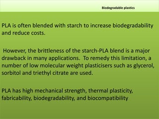 Biodegradable plastics
PLA is often blended with starch to increase biodegradability
and reduce costs.
However, the brittleness of the starch-PLA blend is a major
drawback in many applications. To remedy this limitation, a
number of low molecular weight plasticisers such as glycerol,
sorbitol and triethyl citrate are used.
PLA has high mechanical strength, thermal plasticity,
fabricability, biodegradability, and biocompatibility.
 