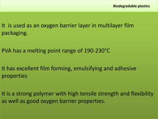 Biodegradable plastics
It is used as an oxygen barrier layer in multilayer film
packaging.
PVA has a melting point range of 190-230°C
It has excellent film forming, emulsifying and adhesive
properties
It is a strong polymer with high tensile strength and flexibility
as well as good oxygen barrier properties.
 