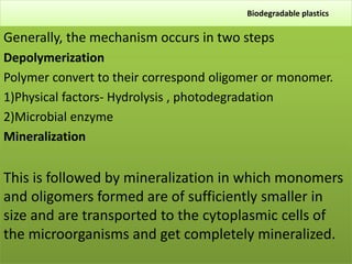 Biodegradable plastics
Generally, the mechanism occurs in two steps
Depolymerization
Polymer convert to their correspond oligomer or monomer.
1)Physical factors- Hydrolysis , photodegradation
2)Microbial enzyme
Mineralization
This is followed by mineralization in which monomers
and oligomers formed are of sufficiently smaller in
size and are transported to the cytoplasmic cells of
the microorganisms and get completely mineralized.
 