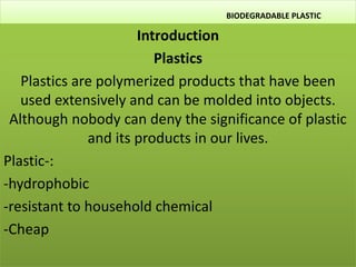 BIODEGRADABLE PLASTIC
Introduction
Plastics
Plastics are polymerized products that have been
used extensively and can be molded into objects.
Although nobody can deny the significance of plastic
and its products in our lives.
Plastic-:
-hydrophobic
-resistant to household chemical
-Cheap
 