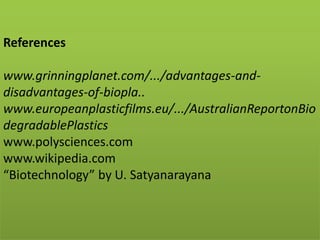 References
www.grinningplanet.com/.../advantages-and-
disadvantages-of-biopla..
www.europeanplasticfilms.eu/.../AustralianReportonBio
degradablePlastics
www.polysciences.com
www.wikipedia.com
“Biotechnology” by U. Satyanarayana
 