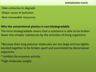 BIODEGRADABLE PLASTIC
-Take centuries to degrade
-Major cause of pollution
-Non-renewable resources
Why the conventional plastics is non-biodegradable
The term biodegradable means that a substance is able to be broken
down into simpler substances by the activities of living organisms.
*Because their long polymer molecules are too large and too tightly
bonded together to be broken apart and assimilated by decomposer
organisms
* inhibits the enzymes activity.
*high molecular weight.
 