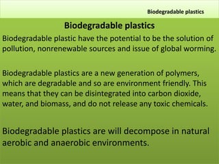 Biodegradable plastics
Biodegradable plastics
Biodegradable plastic have the potential to be the solution of
pollution, nonrenewable sources and issue of global worming.
Biodegradable plastics are a new generation of polymers,
which are degradable and so are environment friendly. This
means that they can be disintegrated into carbon dioxide,
water, and biomass, and do not release any toxic chemicals.
.
Biodegradable plastics are will decompose in natural
aerobic and anaerobic environments.
 