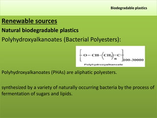 Biodegradable plastics
Renewable sources
Natural biodegradable plastics
Polyhydroxyalkanoates (Bacterial Polyesters):
Polyhydroxyalkanoates (PHAs) are aliphatic polyesters.
synthesized by a variety of naturally occurring bacteria by the process of
fermentation of sugars and lipids.
 