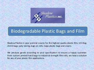 Biodegradable Plastic Bags and Film 
Shadow Plastics is your premier source for the highest quality plastic film, VCI Bag, 
shrink bags, poly tubing, bags on rolls, large plastic bags and covers. 
We produce goods according to your specification to ensure a happy customer. 
From custom printed hand bags to industrial strength film rolls, we have a solution 
for any of your plastic film applications. 
 