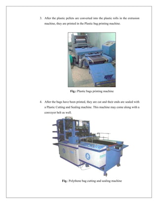 3. After the plastic pellets are converted into the plastic rolls in the extrusion
machine, they are printed in the Plastic bag printing machine.
Fig.: Plastic bags printing machine
4. After the bags have been printed, they are cut and their ends are sealed with
a Plastic Cutting and Sealing machine. This machine may come along with a
conveyor belt as well.
Fig.: Polythene bag cutting and sealing machine
 