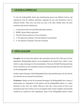 7. LICENSE & APPROVALS
To start the biodegradable plastic bag manufacturing process the different licenses and
registrations from the different authorities regarding the area and machineries must be
obtained initially. These laws vary from one state to the other. Besides them, the other
certificates that must be obtained are:
1. A trade license from the local Municipal Body authority.
2. MSME Udyam Online registration
3. The GST (Goods and Service Tax) certification.
4. A “No-objection Certificate” from the Pollution Control Board.
5. A “No-objection Certificate” from the Fire Board.
8. SWOT ANALYSIS
Strengths: On one hand when plastics take somewhere between 20 to 500 years for their
degradation, Biodegradable plastics can be degraded by the natural forces within 5 years
which is a major advantage over the normal plastics. The issue of Global Warming and rising
levels of pollution are also spreading awareness among the people thus motivating them to
use the biodegradable variety.
Another major advantage of the Biodegradable plastic bag manufacturing is the fact that the
raw materials are not sourced from petroleum.
Weaknesses: Despite several environmental advantages, the Biodegradable have a range of
shortcomings too. Segregation of the plastics and the biodegradable plastics is a major
drawback as they look very similar. Moreover, they take a long amount of time to get
decomposed and some of them even do not degrade under normal conditions and specified
conditions are required for their degradation. Some of the biodegradable plastics release
 