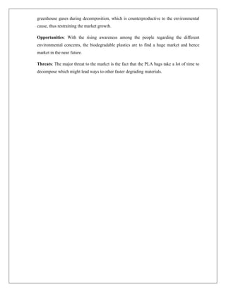 greenhouse gases during decomposition, which is counterproductive to the environmental
cause, thus restraining the market growth.
Opportunities: With the rising awareness among the people regarding the different
environmental concerns, the biodegradable plastics are to find a huge market and hence
market in the near future.
Threats: The major threat to the market is the fact that the PLA bags take a lot of time to
decompose which might lead ways to other faster degrading materials.
 