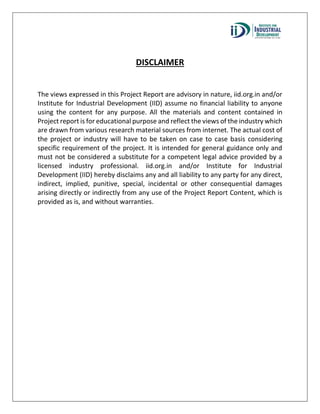 DISCLAIMER
The views expressed in this Project Report are advisory in nature, iid.org.in and/or
Institute for Industrial Development (IID) assume no financial liability to anyone
using the content for any purpose. All the materials and content contained in
Project report is for educational purpose and reflect the views of the industry which
are drawn from various research material sources from internet. The actual cost of
the project or industry will have to be taken on case to case basis considering
specific requirement of the project. It is intended for general guidance only and
must not be considered a substitute for a competent legal advice provided by a
licensed industry professional. iid.org.in and/or Institute for Industrial
Development (IID) hereby disclaims any and all liability to any party for any direct,
indirect, implied, punitive, special, incidental or other consequential damages
arising directly or indirectly from any use of the Project Report Content, which is
provided as is, and without warranties.
 