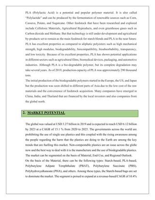 PLA (Polylactic Acid) is a potential and popular polymer material. It is also called
“Polylactide” and can be produced by the fermentation of renewable sources such as Corn,
Cassava, Potato, and Sugarcane. Other feedstock that have been researched and explored
include Cellulosic Materials, Agricultural Byproducts, and even greenhouse gases such as
Carbon dioxide and Methane. But that technology is still under development and agricultural
by-products set to remain as the main feedstock for starch blends and PLA in the near future.
PLA has excellent properties as compared to aliphatic polyesters such as high mechanical
strength, high modulus, biodegradability, biocompatibility, bioabsorbability, transparency,
and low toxicity. Because of its excellent properties, PLA has shown potential applications
in different sectors such as agricultural films, biomedical devices, packaging, and automotive
industries. Although PLA is a bio-degradable polymer, but its complete degradation may
take several years. As of 2019, production capacity of PLA was approximately 290 thousand
tons.
The initial production of the biodegradable polymers started in the Europe, the US, and Japan
but the production was soon shifted to different parts of Asia due to the low cost of the raw
materials and the convenience of feedstock acquisition. Many companies have emerged in
China, India, and Thailand that are financed by the local investors and also companies from
the global north.
2. MARKET POTENTIAL
The global was valued at USD 3.27 billion in 2019 and is expected to reach USD 6.12 billion
by 2023 at a CAGR of 15.1 % from 2020 to 2025. The governments across the world are
prohibiting the use of single use plastics and this coupled with the rising awareness among
the people regarding the harm that the plastics are doing to the Earth are among the key
trends that are fuelling this market. Non-compostable plastics are an issue across the globe
now and the best way to deal with it is the manufacture and the use of biodegradable plastics.
The market can be segmented on the basis of Material, End-Use, and Regional Outlook.
On the basis of the Material, there can be the following types: Starch-based, PLA-based,
Polybutylene Adipate Terephthalate (PBAT), Polybutylene Succinate (PBS),
Polyhydroxyalkanoate (PHA), and others. Among these types, the Starch-based bags are set
to dominate the market. The segment is poised to expand at a revenue-based CAGR of 10.4%
 