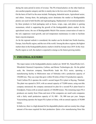 during the same period in terms of revenue. The PLA-based plastics on the other hand are
also another popular category and this is mainly due to the low-cost of the products.
On the basis of End-Use the areas include: Packaging, Industrial sector, Agricultural sector,
and others. Among them, the packaging sector dominates the market as Biodegradable
plastics are used in both flexible and rigid packaging. Replacement of conventional plastics
by these products in food packaging such as boxes, wraps, cups, and plates is gaining
momentum, which is supporting the growth of the biodegradable plastic market. In the
agricultural sector, the use of Biodegradable Mulch Film ensures conservation of water in
the soil, suppresses weed growth, and soil temperature maintenance in order to facilitate
faster crop development.
As far the regional outlook is considered, the market can be divided into North-America,
Europe, Asia-Pacific region, and the rest of the world. Among the above regions, the highest
market share in the biodegradable plastics market is hold by Europe since 2019. In the Asia-
Pacific region as well, the market is expected to emerge as the fastest growing market.
3. INDUSTRIAL SCENERIO
The major names in the biodegradable plastics market are: BASF SE, NatureWorks LLC,
Mitsubishi Chemical Corporation, Carbion, and Biome Technologies plc. On the global
scale, the American company NatureWorks leads the PLA sector, operating a
manufacturing facility in Midwestern state of Nebraska with a production capacity of
150,000 tons. They use crops that grow within 50 miles of their US production capacity.
Total Corbion PLA operates the world’s second largest PLA plant in Rayong, Thailand.
The plant was opened in 2019, with an annual capacity of 75,000 tonnes, using non-Ithe
company announced, the company announced its plan for a second PLA plant based in
Grandpuits, France,with an annual capacity of 100,000 tonnes. The remaining major PLA
producers are mainly from China and most of the companies are small scale companies
with a fairly small production capacity of 10, 000 – 50, 000 tons per year. Jiangsu
Yunyoucheng operates the largest PLA plant in China, with an annual capacity of 50,000
tonnes.
In India too, there is a high demand for bio-degradable plastics and our country has a huge
amount of bio-mass required for their production. Quite a few manufacturing firms like
 