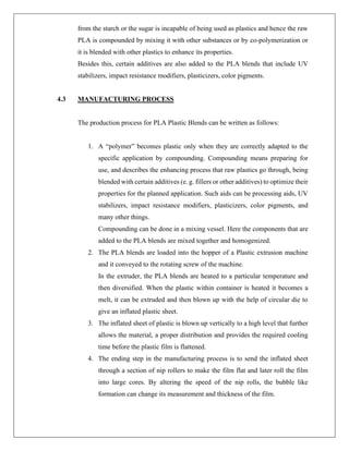 from the starch or the sugar is incapable of being used as plastics and hence the raw
PLA is compounded by mixing it with other substances or by co-polymerization or
it is blended with other plastics to enhance its properties.
Besides this, certain additives are also added to the PLA blends that include UV
stabilizers, impact resistance modifiers, plasticizers, color pigments.
4.3 MANUFACTURING PROCESS
The production process for PLA Plastic Blends can be written as follows:
1. A “polymer” becomes plastic only when they are correctly adapted to the
specific application by compounding. Compounding means preparing for
use, and describes the enhancing process that raw plastics go through, being
blended with certain additives (e. g. fillers or other additives) to optimize their
properties for the planned application. Such aids can be processing aids, UV
stabilizers, impact resistance modifiers, plasticizers, color pigments, and
many other things.
Compounding can be done in a mixing vessel. Here the components that are
added to the PLA blends are mixed together and homogenized.
2. The PLA blends are loaded into the hopper of a Plastic extrusion machine
and it conveyed to the rotating screw of the machine.
In the extruder, the PLA blends are heated to a particular temperature and
then diversified. When the plastic within container is heated it becomes a
melt, it can be extruded and then blown up with the help of circular die to
give an inflated plastic sheet.
3. The inflated sheet of plastic is blown up vertically to a high level that further
allows the material, a proper distribution and provides the required cooling
time before the plastic film is flattened.
4. The ending step in the manufacturing process is to send the inflated sheet
through a section of nip rollers to make the film flat and later roll the film
into large cores. By altering the speed of the nip rolls, the bubble like
formation can change its measurement and thickness of the film.
 