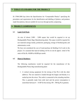 5. INDIAN STANDARDS FOR THE PRODUCT
IS 17088-2008 lays down the Specifications for “Compostable Plastics” specifying the
procedures and requirements for the identification and labelling of plastics, and products
made from plastics, that are suitable for recovery through aerobic composting.
6. PROJECT COMPONENTS
6.1 Land /Civil Work
An area of almost 2,000 – 3,000 square feet would be required to set up
Biodegradable Plastic Bags Manufacturing plant. This space would be required for
raw materials storage mainly, production, packaging, storage of finished goods, and
administrative work.
We have not considered the cost of Land purchase & Building Civil work in the
project. It is assumed that land & building will be on rent & approx. rental of the
same will be Rs. 40,000 to 60,000 per month.
6.2 Plant & Machinery
The following machineries would be required for the manufacture of the
Biodegradable Plastic Bag manufacturing plant:
1. A vertical mixing equipment for the mixing of the PLA with the other
additives. The raw material is loaded through the hopper and thereby it is
sucked up into the mixer. The outlet is connected to the extruding machine.
This is generally made from mild steel and the power consumption is
somewhere between 8 – 14 HP for the mixing 100 – 500 Kg PLA granules.
 