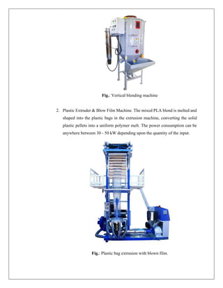 Fig.: Vertical blending machine
2. Plastic Extruder & Blow Film Machine. The mixed PLA blend is melted and
shaped into the plastic bags in the extrusion machine, converting the solid
plastic pellets into a uniform polymer melt. The power consumption can be
anywhere between 30 - 50 kW depending upon the quantity of the input.
Fig.: Plastic bag extrusion with blown film.
 