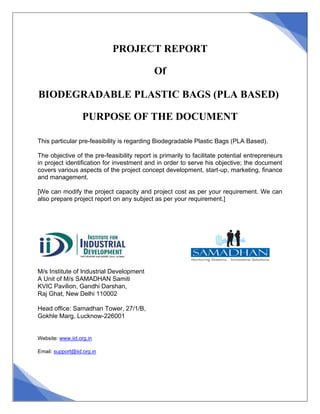PROJECT REPORT
Of
BIODEGRADABLE PLASTIC BAGS (PLA BASED)
PURPOSE OF THE DOCUMENT
This particular pre-feasibility is regarding Biodegradable Plastic Bags (PLA Based).
The objective of the pre-feasibility report is primarily to facilitate potential entrepreneurs
in project identification for investment and in order to serve his objective; the document
covers various aspects of the project concept development, start-up, marketing, finance
and management.
[We can modify the project capacity and project cost as per your requirement. We can
also prepare project report on any subject as per your requirement.]
M/s Institute of Industrial Development
A Unit of M/s SAMADHAN Samiti
KVIC Pavilion, Gandhi Darshan,
Raj Ghat, New Delhi 110002
Head office: Samadhan Tower, 27/1/B,
Gokhle Marg, Lucknow-226001
Website: www.iid.org.in
Email: support@iid.org.in
 