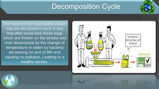 The nature of bio degradable plastic
bag are structured in such a way
that after some time these bags
which are thrown on the streets and
river decompose by the change of
temperature or eaten by bacteria
etc leaving no sort of filth and
causing no pollution. Leading to a
healthy society.
Decomposition Cycle
 