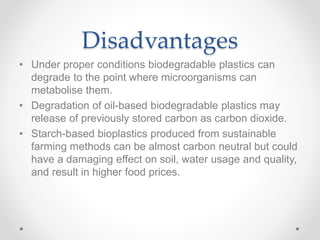 Disadvantages
• Under proper conditions biodegradable plastics can
degrade to the point where microorganisms can
metabolise them.
• Degradation of oil-based biodegradable plastics may
release of previously stored carbon as carbon dioxide.
• Starch-based bioplastics produced from sustainable
farming methods can be almost carbon neutral but could
have a damaging effect on soil, water usage and quality,
and result in higher food prices.
 