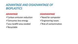 ADVANTAGE AND DISADVANTAGE OF
BIOPLASTICS
ADVANTAGE
Carbon emission reduction
Consumes less energy
Less landfill area needed
Recyclable
DISADVANTAGE
Need for composter
Engineering issues
Risk of contamination
 