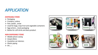 APPLICATION
DISPOSABLE ITEMS
 Packaging
 Crockery ,cutlery
 Pots ,bowls , straw
 Used for bags, trays fruit and vegetable containers
 Egg cartons , meat packaging
 Bottes for soft drink and dairy product
NON DISPOSABLE ITEMS
 Mobile phone casing
 Carpet fibres
 Insulation car interiors
 Plastic piping
 Etc……
 