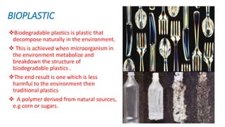 BIOPLASTIC
Biodegradable plastics is plastic that
decompose naturally in the environment.
 This is achieved when microorganism in
the environment metabolize and
breakdown the structure of
biodegradable plastics .
The end result is one which is less
harmful to the environment then
traditional plastics
 A polymer derived from natural sources,
e.g corn or sugars.
 