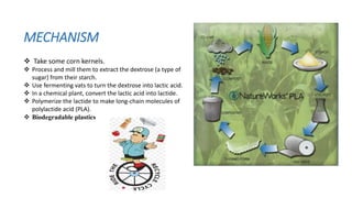 MECHANISM
 Take some corn kernels.
 Process and mill them to extract the dextrose (a type of
sugar) from their starch.
 Use fermenting vats to turn the dextrose into lactic acid.
 In a chemical plant, convert the lactic acid into lactide.
 Polymerize the lactide to make long-chain molecules of
polylactide acid (PLA).
 Biodegradable plastics
 