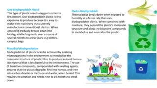 Oxo-Biodegradable Plastic
This type of plastics needs oxygen in order to
breakdown. Oxo-biodegradable plastic is less
expensive to produce because it is easy to
make with machinery that currently
manufactures conventional plastics. When
aerated it gradually breaks down into
biodegradable fragments over a course of
several months to a few years .e.g bottles ,
carryout bags
Hydro-Biodegradable
These plastics break down when exposed to
humidity at a faster rate than oxo-
biodegradable plastic. When combined with
moisture, they expand the plastic's molecular
structure and allow the bioactive compounds
to metabolize and neutralize the plastic.
Microbial Biodegradation
Biodegradation of plastics can be achieved by enabling
microorganisms in the environment to metabolize the
molecular structure of plastic films to produce an inert humus-
like material that is less harmful to the environment. The use
of bioactive compounds, compounded with swelling agents,
ensures that the plastic degrades first into humus, and then
into carbon dioxide or methane and water, when buried. This
requires no aeration and needs nine to 19 months to break
down.
 