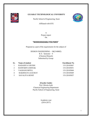 I
GUJARAT TECHNOLOGICAL UNIVERSITY
Pacific School of Engineering, Surat
Affiliated with GTU
A
Project report
On
“BIODEGRADABLE POLYMER”
Prepared as a part of the requirements for the subject of
DESIGN ENGINEERING – 1B(2140002)
B. E. Semester – 4
(Chemical Branch)
Submitted by Group:
Sr. Name of student Enrollment No
1 RADADIYA URVISH 151120105067
2 RANPARIYA RONAK 151120105051
3 VAGHANI MITUL 151120105068
4 RAKHOLIYA GAURAV 151120105049
5 SAVALIYA HENIT 151120105057
(Faculty Guide)
Prof. Shweta Joshi
Chemical Engineering Department
Pacific School of Engineering, Surat
Academic year
(2016-2017)
 