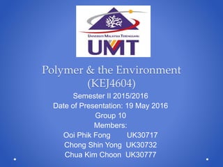 Polymer & the Environment
(KEJ4604)
Semester II 2015/2016
Date of Presentation: 19 May 2016
Group 10
Members:
Ooi Phik Fong UK30717
Chong Shin Yong UK30732
Chua Kim Choon UK30777
 