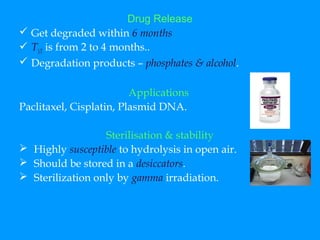 Drug Release 
 Get degraded within 6 months 
 T1/2 is from 2 to 4 months.. 
 Degradation products – phosphates & alcohol. 
Applications 
Paclitaxel, Cisplatin, Plasmid DNA. 
Sterilisation & stability 
 Highly susceptible to hydrolysis in open air. 
 Should be stored in a desiccators. 
 Sterilization only by gamma irradiation. 
 