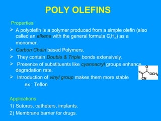POLY OLEFINS 
Properties 
 A polyolefin is a polymer produced from a simple olefin (also 
called an alkene with the general formula CnH2n) as a 
monomer. 
 Carbon Chain based Polymers. 
 They contain Double & Triple bonds extensively. 
 Presence of substituents like cyanoacryl groups enhance 
degradation rate. 
 Introduction of vinyl group makes them more stable 
ex : Teflon 
Applications 
1) Sutures, catheters, implants. 
2) Membrane barrier for drugs. 
 