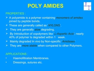 POLY AMIDES 
PROPERTIES : 
 A polyamide is a polymer containing monomers of amides 
joined by peptide bonds. 
 These are generally called as ‘NYLONS’. 
 They are generally slow degrading. 
 By Introduction of copolymers like ‘L-Aspartic Acid', nearly 
40% of polymer Is degraded within 1 week. 
 Mainly degraded In vivo by Non-specific ‘Amidases’ 
 They are more stable when compared to other Polymers. 
APPLICATIONS : 
• Haemofiltration Membranes. 
• Dressings, sutures etc. 
 