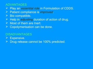 ADVANTAGES 
 Play an essential role in Formulation of CDDS. 
 Patient compliance is improved. 
 Bio compatible. 
 Help in adjusting duration of action of drug. 
 Most of them are Inert. 
 Copolymerisation can be done. 
DISADVANTAGES 
 Expensive. 
 Drug release cannot be 100% predicted. 
 