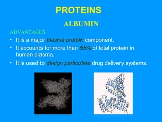 PROTEINS 
ALBUMIN 
ADVANTAGES 
• It is a major plasma protein component. 
• It accounts for more than 55% of total protein in 
human plasma. 
• It is used to design particulate drug delivery systems. 
 