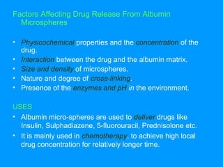 Factors Affecting Drug Release From Albumin 
Microspheres 
• Physicochemical properties and the concentration of the 
drug. 
• Interaction between the drug and the albumin matrix. 
• Size and density of microspheres. 
• Nature and degree of cross-linking. 
• Presence of the enzymes and pH in the environment. 
USES 
• Albumin micro-spheres are used to deliver drugs like 
Insulin, Sulphadiazene, 5-fluorouracil, Prednisolone etc. 
• It is mainly used in chemotherapy, to achieve high local 
drug concentration for relatively longer time. 
 