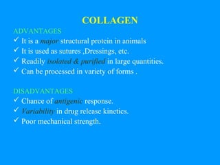 COLLAGEN 
ADVANTAGES 
 It is a major structural protein in animals 
 It is used as sutures ,Dressings, etc. 
 Readily isolated & purified in large quantities. 
 Can be processed in variety of forms . 
DISADVANTAGES 
 Chance of antigenic response. 
 Variability in drug release kinetics. 
 Poor mechanical strength. 
 