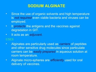 SODIUM ALGINATE 
• Since the use of organic solvents and high temperature 
is not required even viable bacteria and viruses can be 
employed. 
• It protects the antigens and the vaccines against 
degradation in GIT. 
• It acts as an adjuvant. 
USES 
• Alginates are particularly used as carriers of peptides 
and other sensitive drug molecules since particulate 
carriers can be easily prepared in aqueous solution at 
room temperature. 
• Alginate micro-spheres are efficiently used for oral 
delivery of vaccines. 
 
