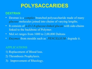 POLYSACCARIDES 
DEXTRAN 
• Dextran is a complex branched polysaccharide made of many 
glucose molecules joined into chains of varying lengths. 
• It consists of α-D-1,6-glucose-linked glucan with side-chains 
linked to the backbone of Polymer. 
• Mol.wt ranges from 1000 to 2,00,000 Daltons 
• Enzymes from moulds such as ‘PENCILLIUM’ degrade it. 
APPLICATIONS 
1) Replacement of Blood loss. 
2) Thrombosis Prophylaxis. 
3) Improvement of Rheology. 
 