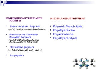 ENVIRONMENTALLY RESPONSIVE 
POLYMERS 
 Thermosensitive Polymers 
e.g. Poly (N-alkyl substututed acrylamides) 
 Electrically and Chemically 
Controlled Polymers 
e.g. PEG & Poly(methacrylic acid) 
(PMMA), collagen, Poly(pyrrole) 
 pH Sensitive polymers 
e.g. Poly(2-ethylacrylic acid) (PEAA) 
 Azopolymers 
MISCELLANEOUS POLYMERS 
 Polymeric Phospholipids 
 Polyethyleneimine 
 Polyamidoamine 
 Polyethylene Glycol 
