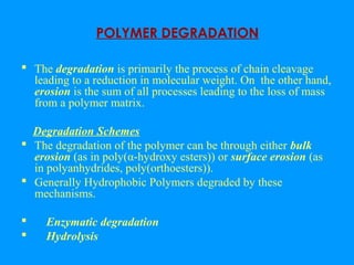 POLYMER DEGRADATION 
 The degradation is primarily the process of chain cleavage 
leading to a reduction in molecular weight. On the other hand, 
erosion is the sum of all processes leading to the loss of mass 
from a polymer matrix. 
Degradation Schemes 
 The degradation of the polymer can be through either bulk 
erosion (as in poly(α-hydroxy esters)) or surface erosion (as 
in polyanhydrides, poly(orthoesters)). 
 Generally Hydrophobic Polymers degraded by these 
mechanisms. 
 Enzymatic degradation 
 Hydrolysis 
 