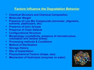 Factors Influence the Degradation Behavior 
 Chemical Structure and Chemical Composition 
 Molecular Weight 
 Presence of Low Mw Compounds (monomer, oligomers, 
solvents, plasticizers, etc) 
 Presence of Ionic Groups 
 Presence of Chain Defects 
 Configurational Structure 
 Morphology (crystallinity, presence of microstructure, 
orientation and residue stress) 
 Processing methods & Conditions 
 Method of Sterilization 
 Storage History 
 Site of Implantation 
 Physiochemical Factors (shape, size) 
 Mechanism of Hydrolysis (enzymes vs water) 
 