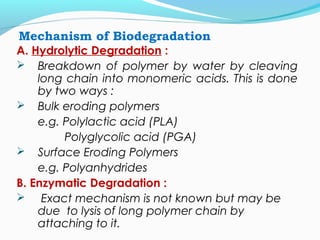 Mechanism of Biodegradation 
A. Hydrolytic Degradation : 
 Breakdown of polymer by water by cleaving 
long chain into monomeric acids. This is done 
by two ways : 
 Bulk eroding polymers 
e.g. Polylactic acid (PLA) 
Polyglycolic acid (PGA) 
 Surface Eroding Polymers 
e.g. Polyanhydrides 
B. Enzymatic Degradation : 
 Exact mechanism is not known but may be 
due to lysis of long polymer chain by 
attaching to it. 
 