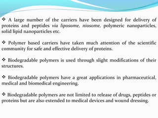  A large number of the carriers have been designed for delivery of 
proteins and peptides via liposome, niosome, polymeric nanoparticles, 
solid lipid nanoparticles etc. 
 Polymer based carriers have taken much attention of the scientific 
community for safe and effective delivery of proteins. 
 Biodegradable polymers is used through slight modifications of their 
structures. 
 Biodegradable polymers have a great applications in pharmaceutical, 
medical and biomedical engineering. 
 Biodegradable polymers are not limited to release of drugs, peptides or 
proteins but are also extended to medical devices and wound dressing. 
 