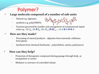 Polymer? 
• Large molecule composed of a number of sub-units 
- Natural e.g. alginates, 
- synthetic e.g. poly(HMPA) 
- Function governed by number and arrangement of constitutional repeat 
units e.g. –[A-]n, -[A-B-]n, -[A-A] n-[B-B] m , --A-A-B-A-B-B-A- 
• How are they made? 
- Processing of natural products – alginates from seaweeds, celluloses 
from plants 
- Synthesis from chemical feedstocks – poly(olefins), nylons, poly(esters) 
• How can they help? 
- Protection of therapeutic compound during passage through body, as 
encapsulant or carrier. 
- Mediator or activator of controlled release 
 