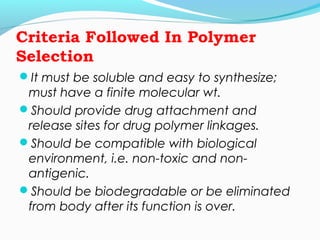 Criteria Followed In Polymer 
Selection 
It must be soluble and easy to synthesize; 
must have a finite molecular wt. 
Should provide drug attachment and 
release sites for drug polymer linkages. 
Should be compatible with biological 
environment, i.e. non-toxic and non-antigenic. 
Should be biodegradable or be eliminated 
from body after its function is over. 
 
