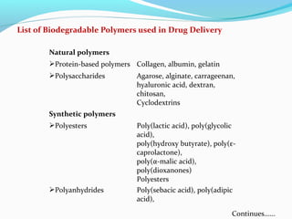 List of Biodegradable Polymers used in Drug Delivery 
Natural polymers 
Protein-based polymers Collagen, albumin, gelatin 
Polysaccharides Agarose, alginate, carrageenan, 
hyaluronic acid, dextran, 
chitosan, 
Cyclodextrins 
Synthetic polymers 
Polyesters Poly(lactic acid), poly(glycolic 
acid), 
poly(hydroxy butyrate), poly(ε- 
caprolactone), 
poly(α-malic acid), 
poly(dioxanones) 
Polyesters 
Polyanhydrides Poly(sebacic acid), poly(adipic 
acid), 
Continues...... 
 